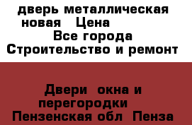 дверь металлическая новая › Цена ­ 11 000 - Все города Строительство и ремонт » Двери, окна и перегородки   . Пензенская обл.,Пенза г.